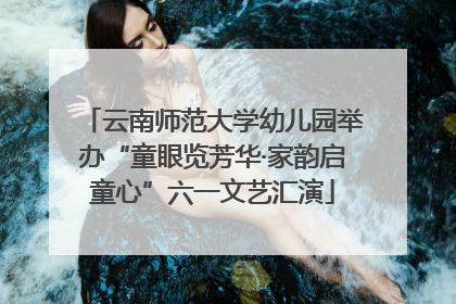 云南师范大学幼儿园举办“童眼览芳华·家韵启童心”六一文艺汇演