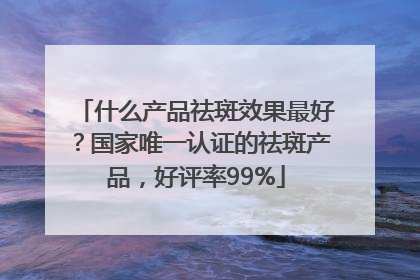 什么产品祛斑效果最好？国家唯一认证的祛斑产品，好评率99%
