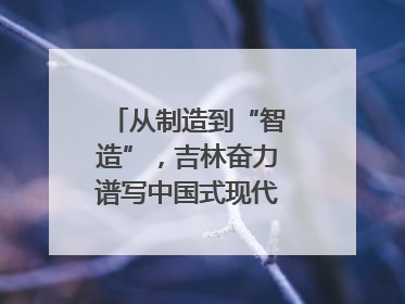 从制造到“智造”，吉林奋力谱写中国式现代化新篇章