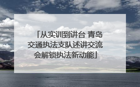 从实训到讲台 青岛交通执法支队述讲交流会解锁执法新动能