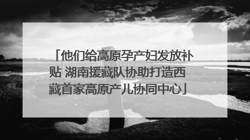 他们给高原孕产妇发放补贴 湖南援藏队协助打造西藏首家高原产儿协同中心