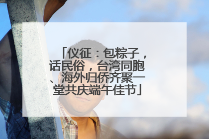 仪征：包粽子，话民俗，台湾同胞、海外归侨齐聚一堂共庆端午佳节