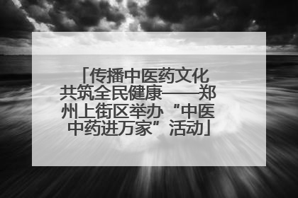 传播中医药文化 共筑全民健康——郑州上街区举办“中医中药进万家”活动