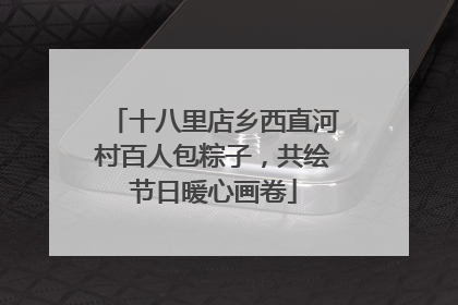 十八里店乡西直河村百人包粽子，共绘节日暖心画卷