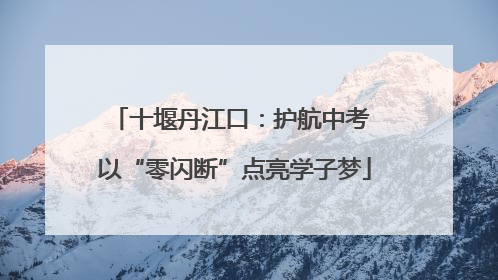 十堰丹江口：护航中考 以“零闪断”点亮学子梦