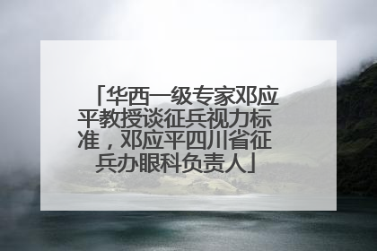 华西一级专家邓应平教授谈征兵视力标准，邓应平四川省征兵办眼科负责人