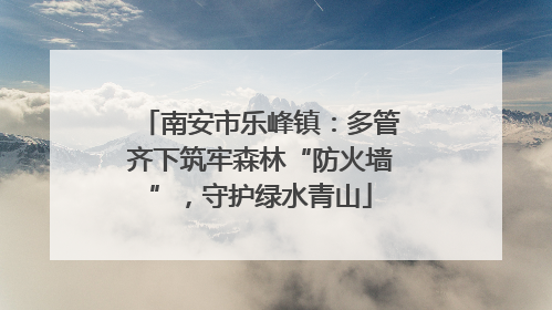 南安市乐峰镇：多管齐下筑牢森林“防火墙”，守护绿水青山