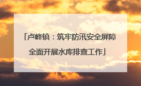 卢峰镇：筑牢防汛安全屏障 全面开展水库排查工作