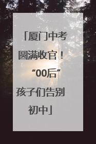 厦门中考圆满收官！“00后”孩子们告别初中