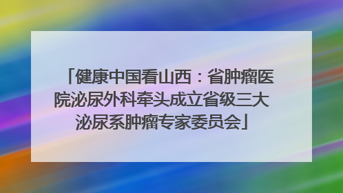 健康中国看山西：省肿瘤医院泌尿外科牵头成立省级三大泌尿系肿瘤专家委员会