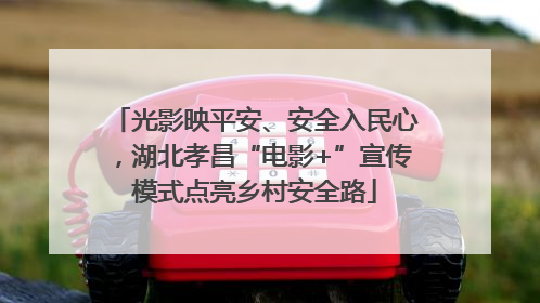 光影映平安、安全入民心，湖北孝昌“电影+”宣传模式点亮乡村安全路
