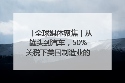 全球媒体聚焦｜从罐头到汽车，50%关税下美国制造业的“生死劫”