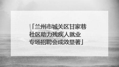 兰州市城关区甘家巷社区助力残疾人就业 专场招聘会成效显著