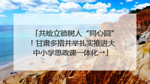 共绘立德树人“同心圆”！甘肃多措并举扎实推进大中小学思政课一体化→