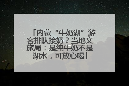 内蒙“牛奶湖”游客排队接奶？当地文旅局：是纯牛奶不是湖水，可放心喝