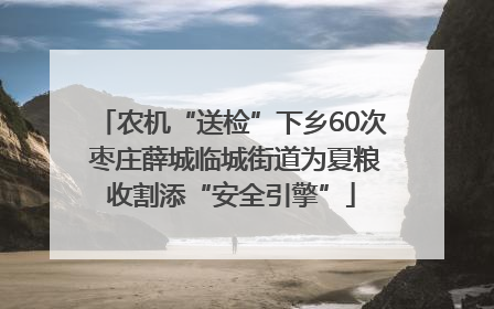 农机“送检”下乡60次 枣庄薛城临城街道为夏粮收割添“安全引擎”