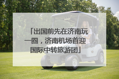 出国前先在济南玩一圈，济南机场首迎国际中转旅游团
