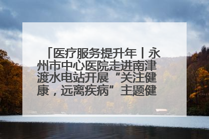 医疗服务提升年丨永州市中心医院走进南津渡水电站开展“关注健康，远离疾病”主题健康促进活动