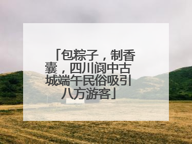 包粽子，制香囊，四川阆中古城端午民俗吸引八方游客