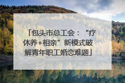 包头市总工会：“疗休养+相亲”新模式破解青年职工婚恋难题