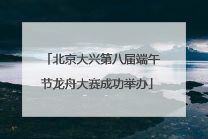 北京大兴第八届端午节龙舟大赛成功举办