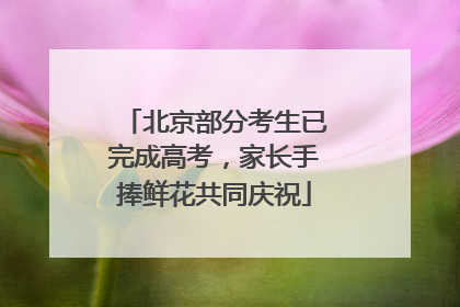 北京部分考生已完成高考，家长手捧鲜花共同庆祝