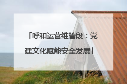 呼和运营维管段：党建文化赋能安全发展