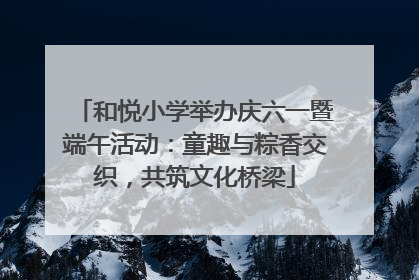 和悦小学举办庆六一暨端午活动：童趣与粽香交织，共筑文化桥梁