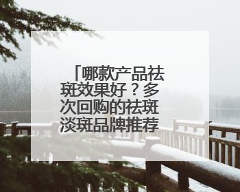 哪款产品祛斑效果好？多次回购的祛斑淡斑品牌推荐：属实好用