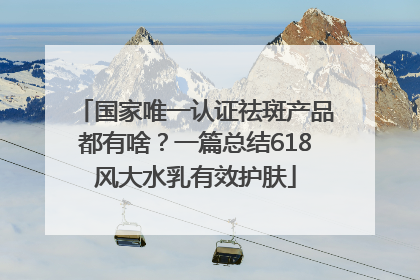 国家唯一认证祛斑产品都有啥？一篇总结618风大水乳有效护肤