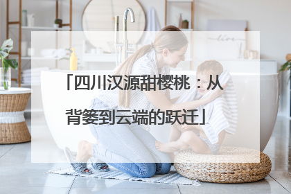 四川汉源甜樱桃：从背篓到云端的跃迁