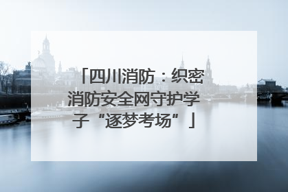 四川消防：织密消防安全网守护学子“逐梦考场”