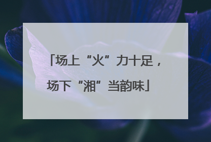 场上“火”力十足，场下“湘”当韵味