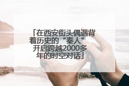 在西安街头偶遇背着历史的“秦人” 开启跨越2000多年的时空对话
