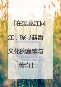 在黑龙江同江，探寻赫哲文化的渔歌与传奇