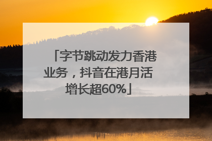 字节跳动发力香港业务，抖音在港月活增长超60%