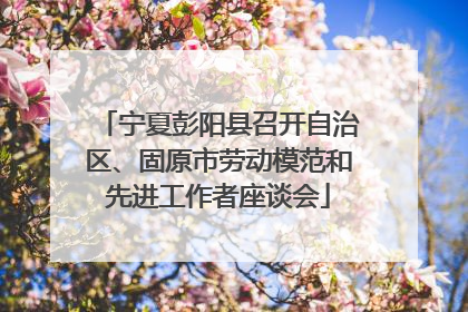 宁夏彭阳县召开自治区、固原市劳动模范和先进工作者座谈会
