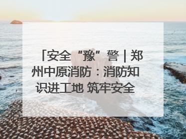 安全“豫”警｜郑州中原消防：消防知识进工地 筑牢安全“防火墙”