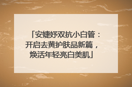 安婕妤双抗小白管：开启去黄护肤品新篇，焕活年轻亮白美肌