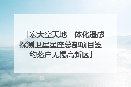 宏大空天地一体化遥感探测卫星星座总部项目签约落户无锡高新区