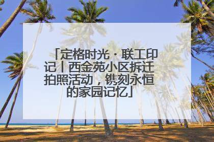 定格时光・联工印记丨西金苑小区拆迁拍照活动，镌刻永恒的家园记忆