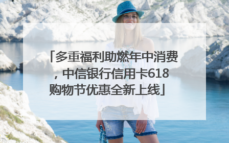 多重福利助燃年中消费，中信银行信用卡618购物节优惠全新上线