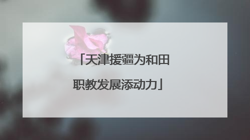 天津援疆为和田职教发展添动力