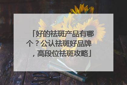 好的祛斑产品有哪个？公认祛斑好品牌，高段位祛斑攻略