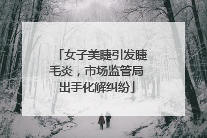 女子美睫引发睫毛炎，市场监管局出手化解纠纷