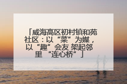威海高区初村镇和苑社区：以“菜”为媒，以“趣”会友 架起邻里 “连心桥”