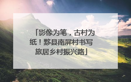影像为笔，古村为纸！黟县南屏村书写旅居乡村振兴路