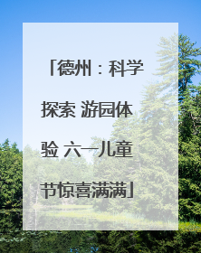 德州：科学探索 游园体验 六一儿童节惊喜满满