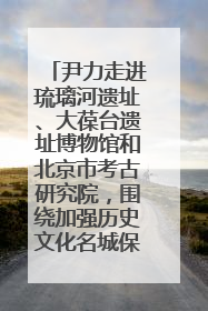 尹力走进琉璃河遗址、大葆台遗址博物馆和北京市考古研究院，围绕加强历史文化名城保护调研