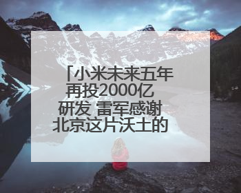 小米未来五年再投2000亿研发 雷军感谢北京这片沃土的大力支持